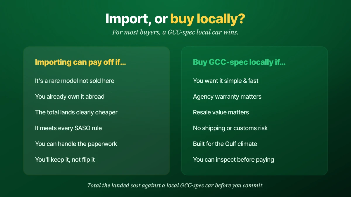Import or buy locally decision: importing can pay off if it is a rare model not sold here, you already own it abroad, the total lands clearly cheaper, it meets every SASO rule, you can handle the paperwork and you will keep it; buy a GCC-spec car locally if you want it simple and fast, agency warranty and resale value matter, no shipping or customs risk, built for the Gulf climate, and you can inspect before paying
